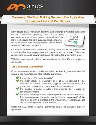 Consumer Welfare: Making Sense of the Australian
Consumer Law and Car Rentals
Many people do not know much about the inner workings of Australia’s car rental
industry. Consumers generally look at car rental
companies as a sector with its own rules and practices.
However, because it is still a business, these companies
still follow certain laws and legislations, particularly the
Australian Consumer Law (ACL).
Car renters are considered consumers, as they “consume” or use goods in the
form of vehicles, from suppliers—or in this case, a service provider. Only a few
people, however, understand what they are fully entitled to when renting a car.
With that, here’s a quick guide on how to make sense of the ACL as it applies to
car renters.
On Consumer Guarantees
Consumers renting a motor vehicle are entitled to several guarantees from the
suppliers and manufacturers. This includes guarantees:
The vehicle is of “acceptable quality”
The motor vehicle is reasonably fit to do a job specified by the
consumer or supplier. Under this, suppliers and manufacturers also
guarantee to provide an accurate description of the vehicle.
The supplier provides a vehicle that matches their sample or
demonstration model
The rental company satisfies any extra promises or express warranties.
This also guarantees the renter has “undisturbed possession” of the
vehicle for the term of the lease or the hire agreement (except in special
circumstances specified in the contract).
Under the ACL, these consumer guarantees cannot be excluded even by
agreement.
 
