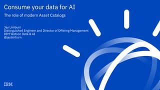 Consume your data for AI
The role of modern Asset Catalogs
Jay Limburn
Distinguished Engineer and Director of Offering Management
IBM Watson Data & AI
@jaylimburn
 