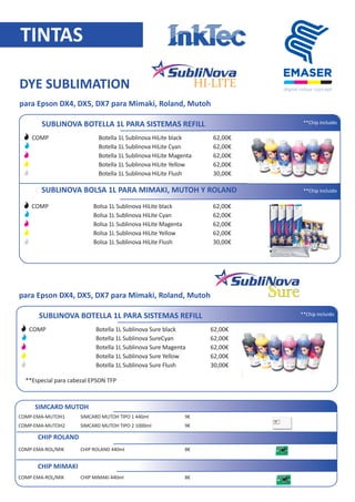 TINTAS
SUBLINOVA BOTELLA 1L PARA SISTEMAS REFILL
Botella 1L Sublinova HiLite black
Botella 1L Sublinova HiLite Cyan
Botella 1L Sublinova HiLite Magenta
Botella 1L Sublinova HiLite Yellow
Botella 1L Sublinova HiLite Flush
62,00€
62,00€
62,00€
62,00€
30,00€
COMP-SED-B01LB
COMP-SED-B01LC
COMP-SED-B01LM
COMP-SED-B01LY
COMP-SED-B01L
DYE SUBLIMATION
HI-LITE
para Epson DX4, DX5, DX7 para Mimaki, Roland, Mutoh
SUBLINOVA BOLSA 1L PARA MIMAKI, MUTOH Y ROLAND
Bolsa 1L Sublinova HiLite black
Bolsa 1L Sublinova HiLite Cyan
Bolsa 1L Sublinova HiLite Magenta
Bolsa 1L Sublinova HiLite Yellow
Bolsa 1L Sublinova HiLite Flush
62,00€
62,00€
62,00€
62,00€
30,00€
COMP-SED-P01LUB
COMP-SED-P01LC
COMP-SED-P01LM
COMP-SED-P01LY
COMP-SED-P01L
SIMCARD MUTOH
SIMCARD MUTOH TIPO 1 440ml
SIMCARD MUTOH TIPO 2 1000ml
COMP-EMA-MUTOH1
COMP-EMA-MUTOH2
9€
9€
CHIP ROLAND
CHIP ROLAND 440mlCOMP-EMA-ROL/MIK 8€
CHIP MIMAKI
CHIP MIMAKI 440mlCOMP-EMA-ROL/MIK 8€
CHIP MIMAKI 440ml PERMANENTECOMP- 30€
**Los precios que aparecen en esta lista pueden ser modiﬁcados sin previo aviso
SUBLINOVA BOTELLA 1L PARA SISTEMAS REFILL
Botella 1L Sublinova Sure black
Botella 1L Sublinova SureCyan
Botella 1L Sublinova Sure Magenta
Botella 1L Sublinova Sure Yellow
Botella 1L Sublinova Sure Flush
62,00€
62,00€
62,00€
62,00€
30,00€
COMP-SEF-B01LB
COMP-SEF-B01LC
COMP-SEF-B01LM
COMP-SEF-B01LY
COMP-SEF-B01L
SureSurepara Epson DX4, DX5, DX7 para Mimaki, Roland, Mutoh
**Especial para cabezal EPSON TFP
 