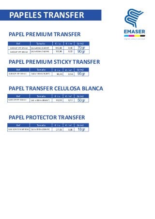 PAPEL PREMIUM TRANSFER
PAPELES TRANSFER
Ref Tamaño € / u € / m2
SUB-SOP-ITP-N70-63
SUB-SOP-ITP-N90-63
1,62 x200m (324m2
)
1,62 x100m (162m2
)
145,00
82,96
0,45
0,52
70gr
SUB-SOP-ITP-S95-63 1,62 x 100m (162m2
) 90,30 0,56
SUB-SOP-ITP-N50-63 1,62 x 300m (486m2
) 65,30 0,13
90gr
SUB-SOP-ITP-N18PRO63 1,62 x 300m (486m2
) 27,93 0,06
Gr/m2
PAPEL PREMIUM STICKY TRANSFER
€ / u € / m2
95gr
PAPEL TRANSFER CELULOSA BLANCA
€ / u € / m2
50gr
PAPEL PROTECTOR TRANSFER
€ / u € / m2
18gr
Ref Tamaño Gr/m2
Ref Tamaño Gr/m2
Ref Tamaño Gr/m2
 