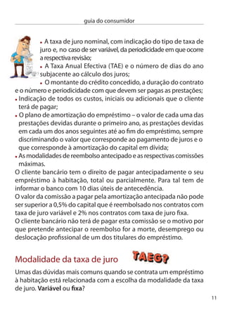 guia do consumidor


     Taxa variável – A taxa de juro altera-se ao longo da vida do
     empréstimo, sempre que ocorre alguma alteração do indexante,
     normalmente a euribor. de  em  meses, de 6 em 6 ou de ano a ano,
     dependendo do que acordar com o banco, a euribor pode subir ou
     descer, com reﬂexos directos na sua prestação.
     Taxa ﬁxa – O cliente sabe à partida qual o valor da taxa de juro que
     vai vigorar até ao ﬁnal do empréstimo. no entanto, no momento da
     contratação do empréstimo o valor da taxa de juro ﬁxa é sempre
     mais alto do que a variável.
     na verdade, só no ﬁnal do empréstimo poderá ﬁcar a saber qual teria
     sido a melhor opção. na escolha entre uma ou outra opção tem de
     ter dois factores em conta: a expectativa quanto à evolução futura
     das taxas de juro e os encargos que quer ou pode assumir no imediato.
     caso opte pela taxa de juro variável, o banco não pode proceder à
     revisão do indexante com uma periodicidade diferente do prazo
     desse mesmo indexante. Ou seja, se contratou a euribor a  meses,
     o valor dessa taxa só pode ser revisto de  em  meses.

     Revisão do spread
     A margem de lucro do banco, conhecida como spread, ﬁca desde
     logo estabelecida no contrato de crédito, mas muitas vezes surge a
     pergunta: O banco pode alterar o spread? Pode. Mas só por mútuo
     acordo com o cliente. Aliás, a renegociação das condições do
     crédito à habitação exige sempre esse acordo e se o banco aceitar
     essa revisão não pode cobrar qualquer comissão pela sua análise,
     nem pode fazer depender a revisão da aquisição de quaisquer
     outros produtos ou serviços ﬁnanceiros.
     da mesma forma, um banco não pode fazer depender a concessão
     de um crédito da contratação de outros produtos ou serviços da
1
 