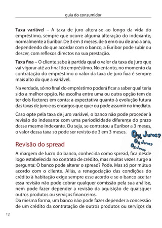 guia do consumidor


mesma instituição. A aquisição facultativa de produtos (como
cartões de crédito, por exemplo) como contrapartida para uma
redução da prestação não é proibida, mas o banco não pode tornar
essa aquisição obrigatória.

O que fazer em caso de conﬂito:
 Mais uma vez, tem ao seu dispor o Livro de Reclamações e utilize-o
 para fazer a sua queixa. O banco terá então de remeter a sua queixa
 ao Banco de Portugal.(www.bportugal.pt)
 Pode também dirigir-se directamente ao Banco de Portugal e
 apresentar a sua queixa.
 isto, sem prejuízo de poder recorrer aos tribunais comuns.

Mediação imobiliária
As empresas de mediação imobiliária, vulgarmente designadas como
imobiliárias, podem ser uma ajuda preciosa para quem pretende
comprar ou vender uma casa, realizar um contrato de arrendamento,
fazer um trespasse ou tratar de toda a documentação necessária para
que estes negócios se realizem. no entanto, continuam a existir muitas
dúvidas sobre que cuidados é preciso ter e o que se pode fazer quando
as coisas não correm tão bem como esperava.

Quando recorrer aos serviços de uma imobiliária
tenha em atenção:
 Veriﬁque a legalidade da empresa através do número de licença
 de actividade de mediação imobiliária (AMi) emitida pelo instituto
 da construção e do imobiliário. Pode obter essa informação junto
 da direcção Geral do consumidor, no site www.consumidor.pt, ou
 no telefone 1 56 46 00.
                                                                         1
 