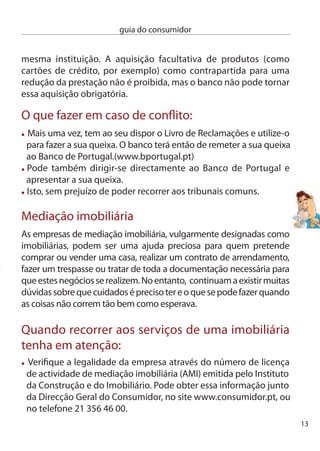 guia do consumidor


      Uma vez contratada, a imobiliária é responsável pela recolha de
      toda a informação sobre a casa e tem o dever de o informar
      se estão cumpridas todas as condições para a concretização
      do negócio. Por exemplo, saber se o vendedor é o legítimo proprietário
      do imóvel, as características, o preço e as condições de pagamento,
      se sobre a casa recaem quaisquer encargos (penhoras, impostos,
      hipotecas).
     Se é adepto da máxima “consumidor prevenido vale por dois”, antes
     de celebrar o contrato de promessa de compra e venda pode você
     mesmo veriﬁcar essas informações:
      1 – dirija-se à câmara Municipal competente e veriﬁque se existe
      a Ficha Técnica de Habitação (documento onde são descritas todas
      as características técnicas e funcionais da casa), o certiﬁcado
      energético e o licenciamento do imóvel.
      2 – na Repartição de Finanças poderá saber se existem encargos
      sobre a casa. Por exemplo, penhoras, impostos ou outras dívidas
      de natureza tributária.
      3 – na conservatória do Registo Predial poderá veriﬁcar a
      identidade dos legítimos proprietários da casa, bem como a
      existência de quaisquer encargos, como hipotecas, acções
      judiciais, posses administrativas, etc.
      A empresa só pode exigir o pagamento pelos seus serviços depois
      do negócio ter sido fechado e, a menos que tenha sido acordado
      em contrário, a exigência de pagamento só pode ser feita a uma
      das partes envolvidas no negócio. Ou seja, a imobiliária não pode
      cobrar pelos seus serviços ao comprador e ao vendedor.
      Se celebrou um contrato de mediação em regime de exclusividade,
      isso signiﬁca que apenas a imobiliária pode promover o negócio
      previsto e, consequentemente, receber o respectivo pagamento.
      Se no contrato não constar o prazo de duração, considera-se que o
      mesmo foi celebrado por seis meses.
14
 