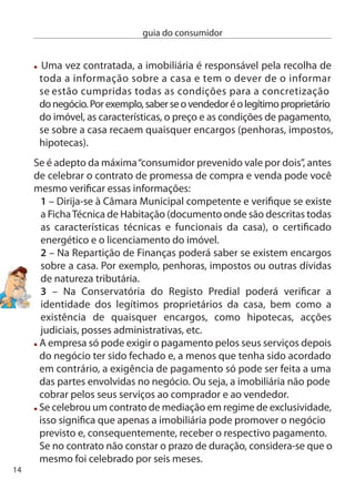 guia do consumidor


O que fazer em caso de conﬂito:
 Mais uma vez, tem ao seu dispor o Livro de Reclamações. Utilize-o
para fazer a sua queixa. A empresa terá então de remeter a sua
reclamação ao órgão ﬁscalizador competente para esta actividade
– o instituto de construção e do imobiliário (inci).(www.inci.pt)
 Pode também dirigir-se directamente ao inci e apresentar a sua
queixa.
 Sem prejuízo dos tribunais comuns, poderá ainda recorrer aos
mecanismos de protecção e informação ao consumidor, ou seja, os
centros de informação Autárquicos ao consumidor, os centros de
informação e Arbitragem de conﬂitos de consumo e os Julgados de Paz.




                            O arrendamento de uma casa para
                            habitação constitui uma opção
                            alternativa para quem, por alguma
                            razão, não pretende avançar para a
                            compra de um imóvel. Mas, antes de
                            celebrar um contrato de arrenda-
                            mento, tenha em atenção:

nunca deixe de ler, com toda a atenção, o conteúdo do contrato,
pois grande parte do regime legal do arrendamento pode ser
afastado pelas condições estabelecidas nesse contrato;
Veriﬁque o estado da casa e, caso esta esteja deteriorada e tenha
defeitos, inclua no contrato uma cláusula que os descreva;
caso se trate de uma casa já mobilada, junte ao contrato um
documento onde descreve todo o mobiliário e equipamento, bem
como o seu estado;
                                                                       15
 