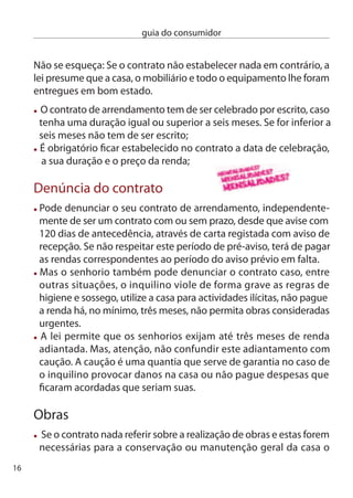 guia do consumidor


inquilino deve solicitá-las ao senhorio, através de carta registada
com aviso de recepção, estabelecendo um prazo razoável.
  caso o senhorio se negue a fazer obras ou não responda ao seu
 pedido no prazo estabelecido pode contactar a câmara municipal
 que irá avaliar se as obras são necessárias e poderá notificar o
 senhorio.
  em caso de necessidade imperativa e inadiável de reparação
 urgente, em que não seja possível recorrer ao senhorio ou aos
 meios judiciais, o inquilino pode fazê-las, com direito a reembolso.
 Para isso tem de comunicar ao senhorio a execução das obras e
 juntar os comprovativos das despesas.




                                   Se decidir comprar um carro novo,
                                   há alguns cuidados prévios que não
                                   deve descurar:
                                    compare preços e as características
                                  de vários modelos e marcas que
                                  correspondam às suas necessidades;
                                    Peça para consultar o guia de
                                  economia de combustíveis, mais
                                  tarde pode sentir a diferença na carteira;
                                     conheça os períodos de tempo
entre revisões e o sistema de garantia, existem diferenças importantes
entre marcas;
 informe-se sobre a garantia de fábrica, prazo da garantia, ou qual-
 quer outra garantia dada pelo fabricante;
 não abdique do direito de experimentar o veículo;
                                                                               17
 