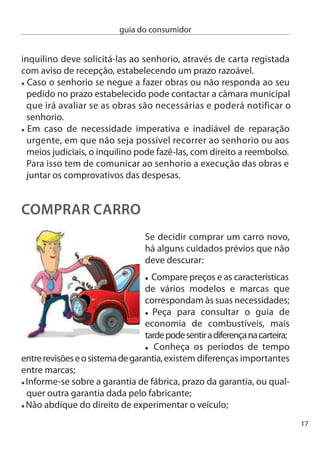 guia do consumidor


     Se a sua opção é por um carro usado,
     redobre os cuidados:
      Se lhe for possível, peça um parecer sobre o veículo a uma oﬁcina
      da sua confiança ou a um centro de inspecção técnica para ter
      informação o mais ﬁável possível sobre o seu estado;
      conﬁrme o dono do veículo e o número de proprietários anteriores;
      consulte o livro de revisões, analise o livrete ou o documento único
      e o relatório da inspecção periódica;
      no contrato de compra e venda devem constar o preço, as condições
      de transacção, características, ano, quilometragem, garantia e tudo
      o mais respeitante a pagamentos. Guarde bem uma cópia para
      eventuais reclamações futuras;
      informe-se sobre a garantia que todos os veículos usados têm de
      possuir (prazo ou um determinado número de quilómetros) ou
      outra garantia que o vendedor entenda conceder;

      Quer se trate de um carro novo ou usado, todas estas informações
      devem constar de um documento escrito que deve ser entregue
      ao consumidor no momento da compra.

     Aluguer de Longa duração - ALd
     existem consumidores que recorrem ao Aluguer de Longa duração
     (ALd), mas não estão interessados na compra deﬁnitiva da viatura.
     Outros recorrem a este método tendo em vista a compra do carro no
     ﬁnal, o que signiﬁca que este negócio se traduz numa espécie de
     venda a prestações.
     Se pretende adquirir o veículo desta forma tem obrigatoriamente
     de celebrar dois contratos distintos: um contrato de aluguer e um
     contrato promessa de compra e venda. Sem este segundo contrato,
18
 