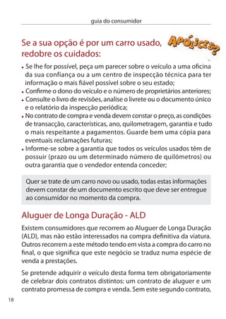 guia do consumidor


estará apenas a proceder ao aluguer do carro, o que signiﬁca que
terá de o devolver no ﬁnal do aluguer.

no contrato de aluguer têm de constar algumas
informações essenciais:
  A Taxa Anual de encargos efectiva Global (TAeG). É esta taxa que
 lhe permite conhecer o valor que efectivamente vai pagar;
 As condições de reembolso do crédito;
 A possibilidade de pagar antecipadamente todo o valor do
 veículo, antecipando assim o fim do contrato. Por isso, deve ficar
 também claro qual o método de cálculo para a correspondente
 redução do custo do crédito;
 O período de reﬂexão em que o consumidor pode desistir do
 contrato sem necessitar de qualquer justiﬁcação;
 As garantias e o seguro exigido;
 O montante e a data de vencimento de cada prestação;
 O número total de prestações e o seu valor ﬁnal.

Seguro
desde que possua um automóvel é obrigado a fazer um seguro de
responsabilidade civil perante terceiros. Atenção! este seguro
apenas cobre os danos causados a terceiros, exclui os danos do
condutor culpado e de outros ocupantes do veículo. Se pretender
uma maior cobertura terá de optar por outro tipo de seguro, que já
não é obrigatório.

Antes de assinar um contrato de seguro automóvel
tenha em atenção:
 Faça uma pesquisa das diferentes propostas existentes no
 mercado. As seguradoras são livres de fixar os seus preços, não
                                                                      19
 