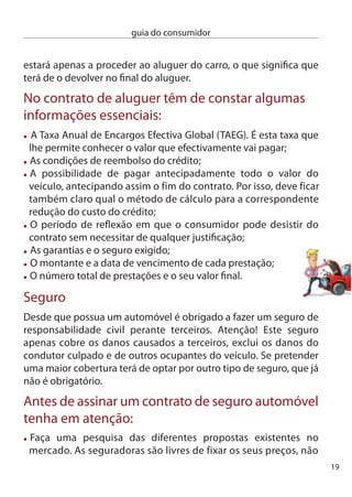 guia do consumidor


     dependendo o seu aumento do facto de o segurado não ter tido
     acidentes. Hoje em dia vale a pena estar atento, consultar os preços
     e as condições oferecidas e optar pela melhor proposta;
     Veriﬁque se a empresa está autorizada a exercer essa actividade.
     Pode obter essa informação junto do instituto de Seguros de Portugal;
     evite surpresas desagradáveis. Analise com rigor os riscos que estão
     ou não cobertos pelo seguro;
     exija que o mediador ou empresa que vende o seguro lhe explique
     de forma clara e simples a duração, o âmbito da cobertura, quais as
     exclusões e os limites, o montante da franquia, o prazo e modo de
     pagamento do prémio e o que deve fazer em caso de acidente;
     não tenha pressa. Leia com atenção as condições gerais e especiais
     do contrato. Se não perceber tudo não se acanhe e peça ajuda.

     Fim do contrato de seguro
     A falta de pagamento na data determinada faz com que o contrato
     de seguro termine. Se circular com o carro está sujeito ao mesmo
     tipo de sanções aplicáveis aos condutores que circulam sem
     seguro obrigatório.
     A seguradora e o segurado podem, a qualquer momento, terminar
     o contrato desde que o façam com pelo menos 0 dias antes do
     vencimento anual do seguro, através de carta registada com aviso
     de recepção.
     Se quiser mudar de companhia de seguros, comunique essa
     intenção com 0 dias de antecedência à sua seguradora. Peça um
     certificado de tarifação, onde a seguradora faz o seu historial
     durante o tempo que durou o contrato, que será enviado para sua
     casa e para a companhia onde pretende efectuar o novo seguro.
     A seguradora terá de devolver a parte do prémio do seguro que
     corresponde ao prazo que falta até terminar o contrato.

0
 