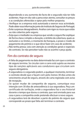 guia do consumidor


Recusa de contrato
As seguradoras podem cancelar ou não renovar o contrato de
seguro, caso não prove que o seu veículo foi aprovado na inspecção
periódica obrigatória.
Também pode ser recusado o seguro nos casos em que o
segurado tenha tido excesso de sinistralidade. Quando pelo menos
três seguradoras recusarem a aceitação do seguro obrigatório, o
consumidor pode recorrer ao instituto de Seguros de Portugal que
obrigará uma delas a aceitar o seguro, ainda que em condições
especiais.

O que fazer em caso de conﬂito com a seguradora:
Utilize o Livro de Reclamações, a sua queixa será encaminhada para
o instituto de Seguros de Portugal.(www.isp.pt)
Pode reclamar junto da própria seguradora, mas nesse caso todas
as reclamações têm de ser feitas através de carta registada com
aviso de recepção, por fax (com relatório de envio) ou por e-mail
(com recibo de envio e de leitura). exija sempre que a resposta lhe
seja dada por escrito.
Tem ainda a possibilidade de recorrer ao ciMASA – centro de
informação, Mediação e Arbitragem de Seguros Automóvel. este
organismo tem competência em caso de acidentes com menos de
três veículos, sem feridos, que tenham sido participados à compa-
nhia de seguros. Atenção! Tem apenas seis meses para o fazer a
contar da data da última comunicação escrita da companhia de
seguros.




                                                                      1
 