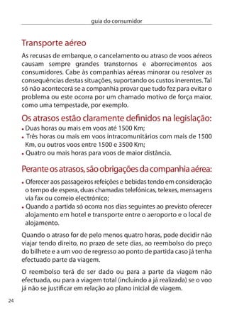 guia do consumidor


cancelamento de voo
Se o voo for cancelado, a companhia aérea tem de lhe dar a
possibilidade de escolher entre:
 1- O reembolso do preço total do bilhete, no prazo de sete dias,
 e voo gratuito para o ponto de partida, caso já tenha efectuado
 parte da viagem;
 - Ou transporte alternativo, na primeira oportunidade possível,
 para o destino que pretendia.
O passageiro poderá ainda ter direito a uma compensação, caso o
voo não tenha sido cancelado sem pré-aviso e não lhe seja
apresentada uma alternativa razoável. essa compensação é
calculada da seguinte forma:
 - Voo até 1500 Km – 50 euros
 - Voo intracomunitário com mais de 1500 Km ou outros
   voos até 500 Km – 400 euros
 - Todos os outros voos – 600 euros
não terá direito a esta compensação se o cancelamento for comunicado:
 - com duas semanas de antecedência;
 - entre duas semanas e sete dias de antecedência, se lhe
   for dada a alternativa de partir até duas horas antes e chegar
   ao destino ﬁnal até quatro horas depois do previsto;
 - com menos de sete dias de antecedência, se lhe for dada
   a alternativa de partir até uma hora antes e chegar
   ao destino ﬁnal até duas horas depois.
em caso de litígio, cabe à companhia provar se e quando informou
o passageiro do cancelamento.
Tem igualmente direito à assistência já prevista para as situações de
atraso (alimentação, alojamento, etc).
                                                                        5
 