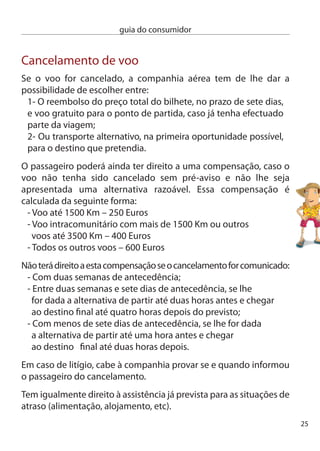 guia do consumidor


     Recusa de embarque
     Se a companhia aérea vendeu bilhetes a mais e não conseguir fazer
     embarcar todos os passageiros, estamos perante o que vulgarmente
     se designa por“overbooking”. nestas situações, o transportador está
     obrigado a procurar entre os passageiros voluntários que estejam
     dispostos a ceder o seu lugar.
     caso existam voluntários, estes podem chegar a um acordo quanto
     à indemnização a pagar, tendo ainda direito a um voo alternativo
     ou ao reembolso do bilhete.
     não havendo voluntários suﬁcientes, a companhia pode recusar
     o embarque aos passageiros, mas tem de lhes oferecer um voo
     alternativo ou o reembolso do bilhete e pagar-lhes uma compensação
     pelo inconveniente causado. essa compensação é igual à prevista
     para os casos de cancelamento de voo.
     Tal como nas situações de atraso e de cancelamento, em caso de
     recusa de embarque o passageiro tem igualmente direito a assis-
     tência (alimentação, alojamento, etc.)

     Bagagem
     Você chegou ao seu destino, mas a sua bagagem ou não chegou ou
     está daniﬁcada. Saiba que pode pedir uma indemnização até 1000
     dSe (direito de Saque especial). Trata-se de um valor que ronda os
     1150 euros, mas que varia de dia para dia. Para conhecer o câmbio
     actual pode consultar o site do Banco de Portugal (www.bportugal.pt).
     Se transportar valores mais elevados, para que esse montante seja
     assumido pela transportadora, terá de efectuar no momento de
     entrega da bagagem, ou seja, no check-in, uma declaração especial
     de interesse da entrega no destino. Atenção, que lhe poderá ser
     pedido um pagamento suplementar.
6
 