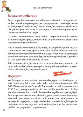 guia do consumidor


no caso de atraso na entrega de bagagem a transportadora poderá
oferecer logo uma quantia para compras de emergência, mas os
seus montantes poderão variar de transportadora para transportadora.
Se efectuar alguma despesa guarde os recibos para os juntar à sua
reclamação.

como reclamar:
 Apresente uma reclamação escrita antes de sair do aeroporto,
 fazendo uma descrição detalhada da bagagem através de uma lista
 do seu conteúdo com o valor específico de cada artigo. A não
 reclamação imediata poderá fazer presumir que recebeu a sua
 bagagem.

 atenção! existem prazos máximos para a reclamação. Para os
 danos na bagagem tem sete dias a contar da data da sua entrega.
 Para o atraso na chegada tem 1 dias a contar da data da sua
 entrega.

Para a perda de bagagem não existe prazo limite ﬁxado. A bagagem
é dada como perdida passados 1 dias sobre a data em que deveria
ter chegado.

Publicidade de tarifas aéreas
A publicidade a tarifas aéreas não pode ter custos escondidos. Toda
a publicidade ou informação sobre preços de viagens tem de indicar
o preço total a pagar.
O preço publicitado tem de incluir todos os impostos, taxas e outros
encargos. Tem também de indicar se o preço se refere apenas a uma
viagem de ida ou à viagem de ida e volta e mencionar que a tarifa
mais baixa anunciada está sujeita a um determinado número de
lugares disponíveis.
                                                                       7
 