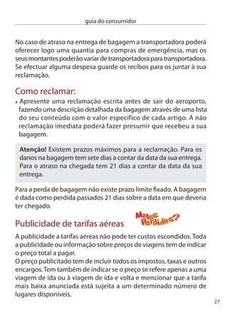 guia do consumidor




                                    Um dos direitos mais fundamentais
                                    dos consumidores diz respeito à
                                    qualidade dos bens e serviços.
                                    Sempre que compra um produto ou
                                    recorre a um serviço está a estabelecer
                                    um contrato de compra e venda,
                                    ainda que não escrito, e dele não
                                    devem constar quaisquer defeitos ou
                                    desconformidades. Por isso mesmo, a
                                    lei estabelece a existência de garantias
                                    para os consumidores.

     Produtos com defeito ou desconformes
     Assim, podemos dizer que um produto não está conforme com esse
     contrato de compra e venda quando:
     O produto que comprou não está conforme com a descrição que
     dele foi feita pelo vendedor ou não possui as qualidades de uma
     amostra ou modelo que lhe foi apresentado. exemplo: Foi-lhe
     mostrado um urso de peluche que, quando apertado, canta. no
     entanto, o boneco que levou para casa, por mais que o aperte continua
     mudo.
      O produto não é adequado ao uso que lhe pretende dar e do qual
      tinha informado o vendedor. exemplo: disse ao vendedor que
      pretendia comprar uma máquina fotográfica subaquática, mas a
      máquina que comprou não tira fotograﬁas debaixo de água.
      O produto não é adequado à utilização habitualmente dada aos
      bens do mesmo tipo. exemplo: comprou um congelador que
      refresca, mas não congela os alimentos.
8
 
