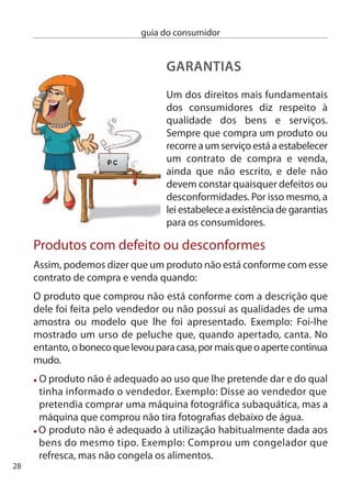 guia do consumidor


  O produto não apresenta as qualidades e o desempenho que
 esperava face às características que lhe foram apresentadas pelo
 vendedor. exemplo: comprou um carro que, segundo o vendedor,
 gastaria 6 litros de combustível a cada 100Km em circuito urbano.
 no entanto, o carro gasta 5 litros.
 O produto, por exemplo, uma máquina de lavar roupa, foi mal
 instalado pelo vendedor.
 O consumidor instalou mal um produto, por exemplo, um móvel,
 por um erro no manual de instruções de montagem.

como repor a conformidade:
Para repor a conformidade, o consumidor tem várias opções:
 1 – exigir a reparação do bem
  – Pedir a sua substituição
  – Acordar uma redução no preço
 4 – Terminar o contrato, devolvendo o bem
      e recebendo o dinheiro de volta

A opção por uma destas soluções cabe ao consumidor,
mas a lei estabelece dois limites a esta liberdade:
 1 – A exigência é impossível de concretizar.
     exemplo:
     comprou um quadro original e único.
  – O pedido constitui um abuso de direito
     exemplo:
     não pode exigir um carro novo só porque
     o limpa pára-brisas não funciona.



                                                                     9
 