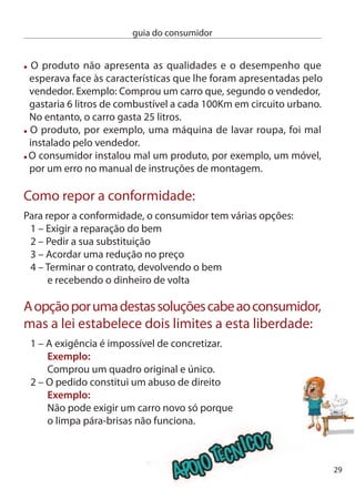 guia do consumidor


     Prazos e regras para as reclamações:
      no caso de um bem móvel, como um carro, tem dois meses para
      denunciar a desconformidade detectada. Para os bens imóveis,
      como um apartamento, esse prazo é de um ano.
      Mas esta reclamação tem de ocorrer dentro dos prazos de garantia
      dos produtos: dois anos, a contar da data de entrega, para os bens
      móveis e cinco anos, também a contar da data de entrega, para os
      bens imóveis.

     A reclamação deve ser feita junto do vendedor, mas também pode
     contactar directamente o produtor ou importador do produto.

     no momento em que entrega o bem para reparação o prazo de
     garantia deixa de ser contado, só se retomando a contagem quando
     o bem lhe for restituído devidamente reparado.



                       Já tentou comprar um produto e não conseguiu
                       descobrir o preço? Quis saber a composição de
                       um alimento embalado e não percebeu uma
                       palavra do que estava escrito na embalagem?
                       Aproveitou os saldos para comprar uma roupa
                       nova mas não sabe se pode efectuar uma troca?
                       É bom que conheça os seus direitos sempre que
                       vai às compras.

     Preços e formas de pagamento
     Todos os bens ou serviços destinados a venda devem exibir
     claramente o respectivo preço. essa indicação deve ser feita de
0
 