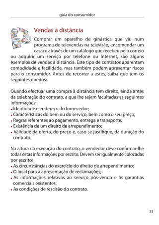 guia do consumidor


     direito de arrependimento
     nos contratos celebrados à distância com um fornecedor português
     dispõe de um prazo de 14 dias para desistir do contrato sem
     penalidades. Se o fornecedor for de outro estado-Membro da União
     europeia o prazo pode variar, mas é, no mínimo, de 7 dias úteis.

      atenção! Se adquirir algum destes bens ou serviços não tem
      direito ao arrependimento:

      Bens ou serviços cujo preço dependa das ﬂutuações do mercado;
      Bens confeccionados de acordo com especiﬁcações do próprio
      consumidor que não possam ser reenviados ou sejam susceptíveis
      de se deteriorarem rapidamente;
      Gravações áudio ou vídeo de discos ou programas informáticos aos
      quais tenha retirado o selo de garantia de inviolabilidade;
      Jornais e revistas;
      Serviços de apostas e lotarias;
      Serviços cuja execução tenha início com o acordo do consumidor
      antes de decorrer o prazo de arrependimento.

     Tenha ainda em conta as seguintes situações:
     Se o fornecedor não prestar as informações devidas e na forma
     exigida, o prazo para o direito de arrependimento prolonga-se até 
     meses.
     caso desista do contrato tem de guardar o bem de modo a restitui-lo
     ao fornecedor no prazo de 0 dias.
     O fornecedor dispõe igualmente de 0 dias para executar a enco-
     menda. caso o fornecedor não consiga cumprir o contrato, por não
     ter o produto disponível, por exemplo, tem de informar o consumidor
4
 