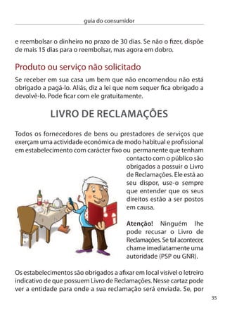 guia do consumidor


     exemplo, a sua reclamação for sobre o mau serviço prestado por
     uma lavandaria ela seguirá para a ASAe.(www.asae.pt). Mas se a sua
     queixa estiver relacionada com o serviço de telecomunicações esta
     seguirá para a AnAcOM.




                                                  Preencha com atenção
                                                  todos os campos. Seja
                                                  claro e conciso na sua
                                                  reclamação. É o proﬁs-
                                                  sional que tem o dever
                                                  de enviar, no prazo de
     10 dias úteis, o original da reclamação para a entidade competente,
     mas guarde consigo o duplicado.

     Use o Livro de Reclamações com bom senso. Lembre-se que ele
     serve para reclamar e não para desabafar. Se o vendedor se recusa
     a vender-lhe um produto pelo preço marcado na etiqueta, tem razão
     para recorrer ao Livro. Se ele simplesmente foi antipático só lhe resta
     uma solução: mude de loja.




6
 