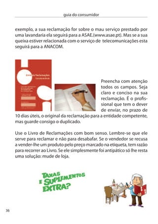 guia do consumidor




     ciac - centro de informação Autárquico ao consumidor

Os ciac são serviços das autarquias locais que informam os
consumidores sobre os seus direitos e tentam resolver o conﬂito
através da mediação, procurando que as partes cheguem a um
acordo.

Mesmo que a mediação não resulte, o ciac saberá orientá-lo para
outros meios alternativos de resolução de conﬂitos, como os
centros de Arbitragem ou Julgados de Paz.

centros de Arbitragem
Os centros de Arbitragem têm competência para mediar e arbitrar
conﬂitos de consumo e são tendencialmente gratuitos. Podem
tentar resolver reclamações contra proﬁssionais que estejam
estabelecidos em zonas geográﬁcas deﬁnidas se o valor da
reclamação estiver dentro dos limites de autorização do centro. Mas,
atenção, as partes envolvidas têm de aceitar o recurso a este sistema.
em primeiro lugar, apoiam os consumidores fornecendo-lhes
informações sobre como resolver os seus conﬂitos de consumo.
numa segunda fase efectuam a mediação do conﬂito tentando
chegar a um entendimento entre o consumidor e o proﬁssional.
Procura-se que as partes cheguem a um acordo utilizando um
mediador que conduz a negociação.
Se também não for possível um acordo, a reclamação pode ser
submetida a Julgamento Arbitral, desde que os envolvidos aceitem
                                                                         7
 