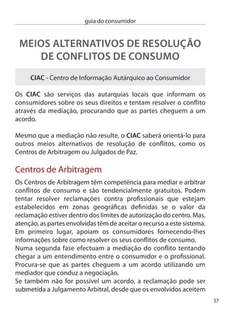 guia do consumidor


     submeter o conﬂito à decisão do Tribunal Arbitral. A decisão do
     árbitro tem a mesma força que a decisão de um juiz do Tribunal
     Judicial de 1ª instância e é passível de recurso.
     O incumprimento, por uma das partes, do acordo obtido permite à
     outra parte recorrer a uma acção executiva num Tribunal Judicial
     comum.

     Julgados de Paz
     Quando a entidade reclamada não aceita a mediação e a arbitragem
     o consumidor pode recorrer aos Julgados de Paz.

     Os Julgados de Paz são uma nova forma de administração da justiça
     que pretende a resolução dos litígios por acordo entre as partes.
     São estruturas que podem tratar e resolver muitos conﬂitos na área
     do consumo com procedimentos orientados por princípios de
     simpliﬁcação processual, oralidade e informalidade.

     cada Julgado de Paz abrange uma área geográﬁca determinada.
     Ainda que a tabela seja reduzida, implica custos

     A competência dos Julgados de Paz está limitada ao valor de
     5.000,00 € .




8
 