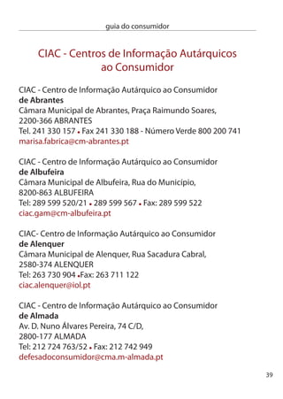 guia do consumidor


     ciAc - centro de informação Autárquico ao consumidor
     de amadora
     Rua Luis Gomes, nº 5B, Mina ,
     700-59 AMAdORA
     Tel: 14 914 099 Fax: 14 911 0
     apoio.consumidor@cm-amadora.pt

     ciAc - centro de informação Autárquico ao consumidor
     de aveiro
     Mercado Municipal de Santiago, 1º andar,
     lojas AM e AL, Rua de Ovar, Bairro de Santiago,
     810-156 AVeiRO
     Tel: 4 8 659 Fax: 4 8 659 - número Verde 800 06 09
     ateixeira@cm-aveiro.pt

     ciAc - centro de informação Autárquico ao consumidor
     de baião
     endereço: Praça Heróis do Ultramar, 4640-158 BAiãO
     Telefone: 55540500 Fax: 55540510
     gabad@cm-baiao.pt

     ciAc - centro de informação Autárquico ao consumidor
     do barreiro
     Rua Stinville, 14, Bairro Velho da cUF,
     80-144 BARReiRO
     Tel: 1 068 184 Fax: 106818
     clarisse.jesus@cm-barreiro.pt




40
 