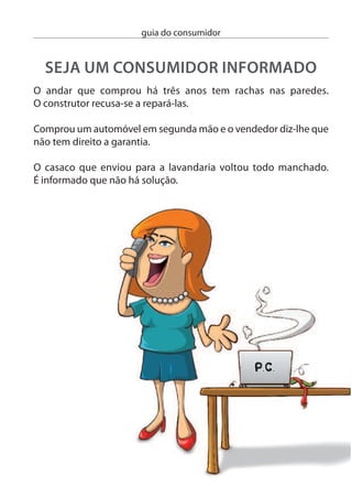 guia do consumidor


Um banco informa-o que lhe concede um crédito à habitação. Mas
impõe como condição a realização de um seguro na companhia de
seguros do mesmo grupo económico.

Recebeu em casa um livro que não encomendou. Mais tarde
exigem-lhe o pagamento.

Um cartaz publicitário diz que a sua viagem de sonho inclui um
passeio. Aﬁnal, na agência de viagens descobre que se trata de um
extra que terá de pagar à parte.




                                                                    5
 