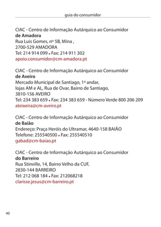 guia do consumidor


ciAc - centro de informação Autárquico ao consumidor
de beja
Rua Mestre Manoel, nº 1,
7800-04 BeJA
Tel: 84 11 800 Fax: 84 11 895
gad@cm-beja.pt

ciAc - centro de informação Autárquico ao consumidor
de braga
divisão de Turismo e defesa do consumidor, Av. da Liberdade, 1,
4710-05 BRAGA
Tel: 5 6 550 Fax: 5 61 87
turismo@cm-braga.pt

SMic - Serviço Municipal de informação ao consumidor
de cascais
centro de congressos do estoril, Av. clotilde, Loja c,
765-11 eSTORiL
Tel: 14 815 815/16 Fax: 14 64 47
defesa.consumidor@cm-cascais.pt

ciAc - centro de informação Autárquico ao consumidor
de castelo branco
endereço: Praça do Município, 6000-458 cASTeLO BRAncO
Telefone: 700 Fax: 704
camara@cm-castelobranco.pt




                                                                  41
 