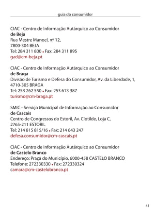 guia do consumidor


     ciAc - centro de informação Autárquico ao consumidor
     de coimbra
     Av Fernão de Magalhães, 40-1º,
     000-17 cOiMBRA
     Tel: 9 81 89 Fax: 9 81 690
     tribarb@esoterica.pt

     ciAc - centro de informação Autárquico ao consumidor
     da covilhã
     câmara Municipal da covilhã, Praça do Município,
     600-151 cOViLHã
     Tel: 75 0 600 Fax: 75 0 6
     info@cm-covilha.pt

     Gabinete de Apoio ao consumidor
     de elvas
     Rua isabel Maria Picão, Apartado 70,
     750-95 eLVAS
     Tel: 68 61 91 Fax: 68 66 75
     consumidor@cm-elvas.pt

     ciAc - centro de informação Autárquico ao consumidor
     de fafe
     câmara Municipal de Fafe, Av. 5 de Outubro,
     484-501 FAFe
     Tel: 5 700 400 Fax: 5 700 409
     tmambiente@cm-fafe.pt




4
 