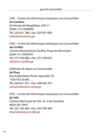 guia do consumidor


GMiAc - Gabinete Municipal de informação e Apoio ao consumidor
de felgueiras
câmara Municipal de Felgueiras, Praça da República,
4610-116 FeLGUeiRAS
Tel: 55 18 000 /47 Fax: 55 18 179
gmiac@cm-felgueiras.pt

ciAc - centro de informação Autárquico ao consumidor
da figueira da foz
câmara Municipal da Figueira da Foz, Av. Saraiva de carvalho,
084-501 FiGUeiRA dA FOZ
Tel:  40  Fax:  40 97
municipe@cm-ﬁgfoz.pt

Serviço de defesa do consumidor
do funchal
Rua da Boa Viagem, 6-º,
9060-07 FUncHAL
Tel: 91 00 40 Fax: 91 00 41
sdc.srrh@gov-madeira.pt

ciAc - centro de informação Autárquico ao consumidor
da Guarda
endereço: Praça do Município,
601-854 GUARdA
Telefone: 7100 Fax: 71080
geral@mun-guarda.pt




                                                                 4
 