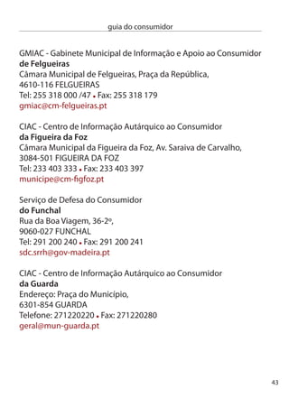 guia do consumidor


     GiAc - Gabinete de Apoio ao consumidor
     de Gondomar
     Praça Luís de camões, Loja 1,
     440-18 GOndOMAR
     Tel: 4 66 15 Fax: 4 66 19
     turismo-cmgondomar@sapo.pt

     ciAc - centro de informação Autárquico ao consumidor
     de Guimarães
     câmara Municipal de Guimarães, Rua Paio Galvão, 10,
     4810-46 GUiMARãeS
     Tel: 5 517 440 Fax: 5 515 14
     ciac@cm-guimaraes.pt

     SMic - Serviço Municipal de informação ao consumidor
     de Ílhavo
     câmara Municipal de Ílhavo, Av. 5 de Abril,
     80-044 ÍLHAVO
     Tel: 4 9 600 Fax: 4 9 601
     geral@cm-ilhavo.pt

     ciAc - centro de informação Autárquico ao consumidor
     de lagos
     edifício da Trindade, estrada da Ponta da Piedade,
     8600-851 LAGOS
     Tel: 8 780 900 Fax: 8 767 105
     expediente.geral@cm-lagos.pt




44
 