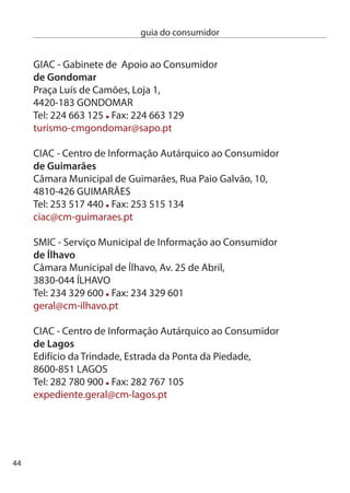 guia do consumidor


Gabinete de Apoio ao consumido
de loures
Rua dr. Manuel de Arriaga, 10 - R/c,
674-501 LOUReS
Tel: 19 8 854 / 8 06 Fax: 19 8 046
gac@cm-loures.pt

GMiAc - Gabinete Municipal de informação e Apoio ao consumidor
da maia
câmara Municipal da Maia, Praça doutor José Vieira de
carvalho,Torre do Lidador, Piso 9,
4474-006 MAiA
Tel: 9 408 6 Fax: 9 408 64
gmiac@cm-maia.pt

ciAc - centro de informação Autárquico ao consumidor
de mangualde
câmara Municipal de Mangualde, Largo dr. couto,
54-004 MAnGUALde
Tel:  619 880 Fax:  6 958
apoio.consumidor@cmmangualde.pt

ciAc - centro de informação Autárquico ao consumidor
de matosinhos
centro comercial “Antiga câmara”, Rua Brito capelo , loja 6,
4450-07 MATOSinHOS
Tel: 9 99 110/17 Fax: 9 7 1
ciac@cm-matosinhos.pt




                                                                   45
 
