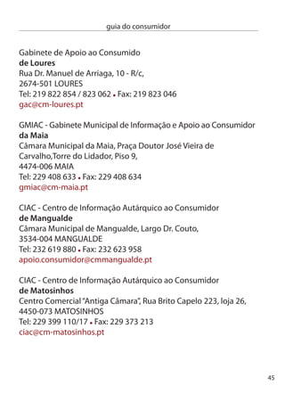 guia do consumidor


     ciAc - centro de informação Autárquico ao consumidor
     da moita
     Pavilhão Municipal de exposições, Largo doutor Joaquim Marques
     elias, 860-418 MOiTA
     Tel: 10 816 910/15 Fax: 10 816 919
     email:pav.mun.exposicoes@mail.cm-moita.pt

     GiAc - Gabinete de informação e Apoio ao consumidor
     do montijo
     Rua Almirante cândido dos Reis, 1,
     870-5 MOnTiJO
     Tel: 1 1 486 Fax: 1 8 05
     pturismo@mun-montijo.pt

     ciAc - centro de informação Autárquico ao consumidor
     de moura
     câmara Municipal de Moura, Praça Sacadura cabral,
     7860-07 MOURA
     Tel: 85 50 400 Fax: 85 51 70
     cmmoura@cm-moura.pt

     SMic - Serviço Municipal de informação ao consumidor
     de odivelas
     Parque Maria Lamas, Rua da Memória, -A,
     675-409 OdiVeLAS
     Tel: 19 0 400 Fax: 19  44 - número Verde: 800 05 07
     dade.smic@cm-odivelas.pt




46
 