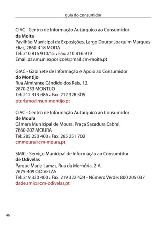 guia do consumidor


SMiAc - Serviço Municipal de informação e Apoio ao consumidor
de oeiras
câmara Municipal de Oeiras, Largo Marquês de Pombal,
784-501 OeiRAS
Tel : 14 408 55 Fax: 14 408 78
smiac@cm-oeiras.pt

GiAc - Gabinete de informação Autárquico ao consumidor
de ourém
câmara Municipal de Ourém, Praça do Município, 11,
490-499 OURÉM
Tel: 49 540 900 ext: 51 Fax: 49 540 908
gabinete.giac@mail.cm-ourem.pt

ciAc - centro de informação Autárquico ao consumidor
de Paços de ferreira
câmara Municipal de Paços de Ferreira, Praça da República, 46,
4590-57 PAÇOS de FeRReiRA
Tel: 55 860 700 Fax: 55 860 74 - Linha Azul: 808 10 510
ciac@cm-pacosdeferreira.pt

GiAc -Gabinete de informação e Apoio ao consumidor
de Palmela
Palmela: Rua Almirante Reis, 5-1º,
950-70 PALMeLA
Tel: 1 8 01 Fax:1 8 09
giac@cm-palmela.pt




                                                                 47
 