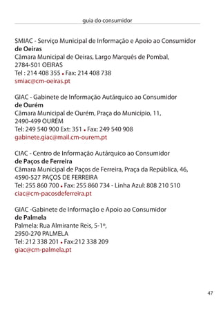 guia do consumidor


     ciAc - centro de informação Autárquico ao consumidor
     de Pinhal novo
     Rua José Saramago, 15B,
     955-07 PinHAL nOVO
     Tel: 1 84 85 Fax: 1 8 09

     ciAc - centro de informação Autárquico ao consumidor
     de Portimão
     câmara Municipal de Portimão, Praça 1º de Maio,
     8500-54 PORTiMãO
     Tel: 8 470 706/7 Fax: 8 470 705
     gac.ciac@cm-portimao.pt

     SMAc - Serviço Municipal de Apoio ao consumidor
     do Porto
     câmara Municipal do Porto, Gabinete do Munícipe,
     Praça General Humberto delgado, 66,
     4000-86 PORTO
     Tel:  097 091 Fax:  097 001
     smac.gm@cm-porto.pt

     ciAc - centro de informação Autárquico ao consumidor
     da Póvoa de varzim
     câmara Municipal da Póvoa de Varzim, Praça do Almada,
     4490-48 PÓVOA de VARZiM
     Tel: 5 090 194 Fax: 5 090 010
     ciac@cm-pvarzim.pt




48
 
