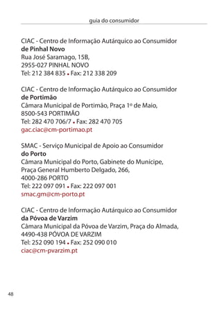 guia do consumidor


ciAc - centro de informação Autárquico ao consumidor
de Santa maria da feira
Rua dos descobrimentos, Mercado Municipal, Loja 4,
450-01 SAnTA MARiA dA FeiRA
Tel: 56 70 87 Fax: 56 70 8 - Linha Verde: 800 0 194
ciac@cm-feira.pt

ciAc - centro de informação Autárquico ao consumidor
de resende
endereço: câmara Municipal,
4660-1 ReSende
Telefone: 5487715, Fax: 5487744,Linha Verde: 8000984
cm.resende@mail.telepac.pt

ciAc - centro de informação Autárquico ao consumidor
de Santarém
câmara Municipal de Santarém, Largo do Município,
005-45 SAnTARÉM
Tel: 4 04 609 /4 04 00 Fax: 4 04 99
ciac@cm-santarem.pt

ciAc - centro de informação Autárquico ao consumidor
de Santo Tirso
câmara Municipal de Santo Tirso, Rua dr. Francisco Sá carneiro, 17,
4780-488 SAnTO TiRSO
Tel: 5 80 417 Fax: 5 856 54
gap@cm-stirso.pt




                                                                      49
 