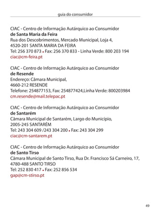 guia do consumidor


     ciAc - centro de informação Autárquico ao consumidor
     de Seia
     câmara Municipal de Seia, Largo dr. Borges Pires,
     670-494 SeiA
     Tel: 8 10 0/8 Fax: 8 10 
     cm-seia@cm-seia.pt

     ciAc - centro de informação Autárquico ao consumidor
     do Seixal
     Loja do Munícipe da Torre da Marinha, RioSul Shopping,
     Av. Libertadores de Timor Loro Sae, Torre da Marinha,
     840-168 SeiXAL
     Tel: 1 75 688 Fax: 1 75 689
     ciac@cm-seixal.pt

     Gabinete de Apoio ao consumidor
     de Sesimbra
     câmara Municipal de Sesimbra, Largo Luís de camões,
     970-668 SeSiMBRA
     Tel. 1 88 500 ext. 67. Fax: 1 88 64
     consumidor@cm-sesimbra.pt

     Gabinete de Apoio ao consumidor
     de Setúbal
     Praça Almirante Reis, Apartado 80,
     900-585 SeTÚBAL
     Tel: 65 54 086 Fax: 65 1 440
     fernanda.correia@mun-setubal.pt




50
 