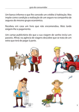 guia do consumidor


                   não sabe o que fazer?
     estas são apenas algumas das questões com que o consumidor se
    depara no seu dia-a-dia e para as quais existem soluções legais. Os
    seus direitos encontram-se consagrados na lei, mas por vezes temos
    a sensação que eles não passam de palavras bonitas, sem qualquer
    reﬂexo no quotidiano do consumidor. nada mais falso! Os seus
    direitos existem, mas de nada lhe servem se não os conhecer.

    com este Guia dos direitos do consumidor poderá saber como fazer
    valer os seus direitos. Guarde-o consigo e use-o sempre que tiver
    dúvidas ou se sentir enganado. SeJA UM cOnSUMidOR inFORMAdO.

                              atenção!
    Você É um conSumidor e está protegido pela legislação de
    defesa do consumidor sempre que compra um produto ou lhe é
    prestado um serviço para o seu uso privado. A relação de consumo
    pressupõe sempre a existência de um proﬁssional, ou seja, uma
    pessoa ou empresa que lhe vende ou presta um serviço e que obtém
    lucros com essa actividade.

    Você nÃo É um conSumidor e não está protegido pela legislação
    de defesa do consumidor quando, por exemplo, contrata um
    “biscateiro” para reparar um cano em sua casa, quando compra um
    carro a um amigo, quando adquire um computador para a sua
    empresa e não para uso pessoal.




6
 