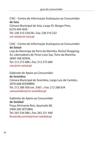 guia do consumidor


SMic - Serviço Municipal de informação ao consumidor
de Sintra
Rua Projectada à Avenida dr. Álvaro Vasconcelos, ª,
710-48 PORTeLA de SinTRA
Tel: 19 6 86 Fax: 19 6 868
smic@cm-sintra.pt

ciAc - centro de informação Autárquico ao consumidor
de Tavira
câmara Municipal de Tavira, Rua dom Marcelino Franco,
8800-47 TAViRA
Tel: 81 0 556 Fax: 81  888
ciac@cm-tavira.pt

ciAc - centro de informação Autárquico ao consumidor
de Tomar
câmara Municipal de Tomar, Rua Joaquim Jacinto, 100,
00-550 TOMAR
Tel: 49 9 875 Fax: 49 9 809
virgiliosaraiva@cm-tomar.pt

ciAc - centro de informação Autárquico ao consumidor
de Torres vedras
Posto de Atendimento ao cidadão, Praça do Município,
560-89 TORReS VedRAS
Tel: 61 4 045 Fax:61 4 040
pac.ciac@cm-tvedras.pt

cMic - centro Municipal de informação ao consumidor
da Trofa
centro comunitário Municipal da Trofa,
                                                        51
 