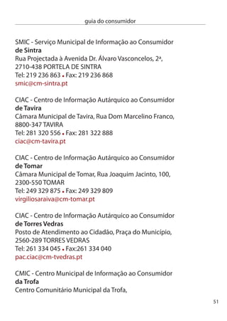 guia do consumidor


     centro comercial da Vinha, Rua conde S. Bento, R/c loja 5 e 1,
     4785-96 TROFA
     Tel: 5 40 690 Fax: 5 40 699
     cmic@mun-trofa.pt

     Serviço do cidadão e do consumidor
     de valongo
     Fórum cultural de ermesinde, Rua Fábrica de cerâmica,
     Parque Urbano dr. Fernando Melo,
     4445-48 eRMeSinde
     Tel: 9 75 016 Fax: 9 71 585
     avl@cmvalongo.pt

     ciAc - centro de informação Autárquico ao consumidor
     vale de cambra
     endereço: edifício Municipal, Av. camilo Tavares de Matos
     70-901 Vale de cambra
     Telefone: 5640510 Fax: 5640519
     geral@cm-valedecambra.pt

     ciAc - centro de informação Autárquico ao consumidor
     de vila do conde
     câmara Municipal de Vila do conde, Praça Vasco da Gama,
     4480-840 ViLA dO cOnde
     Tel: 5 64 77 Fax: 5 641 85
     ciac@cm-viladoconde.pt

     ciAc - centro de informação Autárquico ao consumidor
     de vila franca de Xira
     dep. de cultura, Turismo e Actividades económicas,
     Rua. dr. Manuel de Arriaga, 4 - R/c esq.,
5
 
