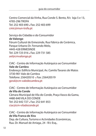 guia do consumidor


600-186 ViLA FRAncA de XiRA
Tel: 6 80 460 Fax: 6 71 516
consumidor@cm-vfxira.pt

ciAc - centro de informação Autárquico ao consumidor
de vila nova de famalicão
edifício do Turismo, Praça dona Maria ii,
4760-111 ViLA nOVA de FAMALicãO
Tel: 5 1 564 Fax: 5 1 564
ciac@vnfamalicao.pt

ciAc - centro de informação Autárquico ao consumidor
de vila nova de Gaia
Praceta das camélias, 58,
440-07 ViLA nOVA de GAiA
Tel:  749 4 Fax:  70 965
ciac@mail.cm-gaia.pt

ciAc - centro de informação Autárquico ao consumidor
de vila real
câmara Municipal de Vila Real, Gabinete de Apoio ao cidadão,
Av. carvalho Araújo,
5000-657 ViLA ReAL
Tel: 59 08 100 Fax: 59 08 161

ciAc - centro de informação Autárquico ao consumidor
de viseu
câmara Municipal de Viseu, Praça da República,
514-501 ViSeU
Tel:  47 47 Fax:  4 990
ciac@cm-viseu.pt
                                                               5
 