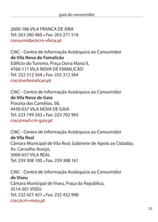 guia do consumidor


     Lista centros de Arbitragem existentes:
     cenTRO de ARBiTRAGeM de cOnFLiTOS de cOnSUMO
     dO diSTRiTO de cOiMBRA
     Área geográﬁca de abrangência:
     conﬂitos ocorridos nos municípios de Arganil, cantanhede,
     coimbra, condeixa-a-nova, Figueira da Foz, Góis, Lousã, Mira,
     Montemor-o-Velho, Oliveira do Hospital, Penacova, Penela, Soure,
     Tábua e Vila nova de Poiares
     Valor limite: 5.000,00 €
     informações Telefónicas: dias úteis das 10h00m às 1h0h e das
     14h00m às 16h0m
     Atendimento pessoal: dias úteis das 10h00m às 1h0m e das
     14h00m às 16h0m
     endereço: Av. Fernão de Magalhães, 40- 1º , 000-17 cOiMBRA
     Telefone: 9 81 89 / 9 81 690 - Fax: 9 81 690
     e-mail: tribarb@caccdc.org.pt

     cenTRO de ARBiTRAGeM de cOnFLiTOS de cOnSUMO de LiSBOA
     Área geográﬁca de abrangência:
     conﬂitos ocorridos na Área Metropolitana de Lisboa
     Valor limite: 5.000 €
     informações Telefónicas: 6ª Feiras das 15h00m às 18h00m
     Atendimento pessoal: dias úteis das 11h00m às 18h0m
     endereço: Rua dos douradores, 108 - º e º , 1100-07 LiSBOA
     Telefone: 1 880 70 0 - Fax: 1 880 70 8
     e-mail: juridico@centroarbitragemlisboa.pt ;
     director@centroarbitragemlisboa.pt
     Web: www.centroarbitragemlisboa.pt



54
 