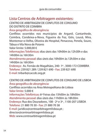 guia do consumidor


cenTRO de ARBiTRAGeM de cOnFLiTOS dA MAdeiRA
Área geográﬁca de abrangência:
Toda a Região Autónoma da Madeira
Valor limite: Sem limite
informações: São prestadas pelo Serviço de defesa
do consumidor instalado na Loja do cidadão do Funchal
endereço: Rua da Alegria, edifício Alegria, 1, º F
9004-544 FUncHAL
Telefone: 91 750 0 - Fax: 91 750 9
e-mail: centroarbitragem.srrh@gov-madeira.pt

cenTRO de inFORMAÇãO de cOnSUMO e ARBiTRAGeM
dO PORTO
Área geográﬁca de abrangência:
conﬂitos ocorridos na cidade do Porto, Maia, Matosinhos e Vila nova
de Gaia
Valor limite: 5.000 €
informações Telefónicas: dias úteis das 10h00m às 18h00m
Atendimento pessoal: dias úteis das 10h00m às 18h00m
endereço: Rua damião de Góis, 1 loja 6, 4050-5 PORTO
Telefone: 5 09 791 e 5 508 49 - Fax: 5 06 109
e-mail: cicap@mail.telepac.pt
Web: www.centro-arbitragem-consumo-porto.pt

cenTRO de inFORMAÇãO e ARBiTRAGeM dO VALe dO AVe
Área geográﬁca de abrangência:
conﬂitos ocorridos nos municípios de Fafe, Guimarães, Póvoa de
Lanhoso, Póvoa de Varzim, Santo Tirso, Trofa, Vila do conde, Vila nova
de Famalicão e Vizela



                                                                         55
 