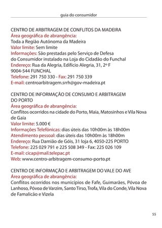 guia do consumidor


     informações Telefónicas: e atendimento pessoal: ª, ª, 4ª
     das 9h00m às 1h00m e das 14h00m às 18h00m; 5ª das 9h00m
     às 1h00m e das 14h00m às 17h00m; 6ª das 9h00m às 1h00m
     endereço: R. capitão Alfredo Guimarães,1, 4800-019 GUiMARãeS
     Telefone: 5 4 410 - Fax: 5 4 411
     e-mail: triave@gmail.com

     cenTRO de inFORMAÇãO e ARBiTRAGeM dO VALe dO cÁVAdO
     Área geográﬁca de abrangência:
     conﬂitos ocorridos nos municípios de Amares, Barcelos, Braga,
     esposende, Montalegre, Póvoa do Lanhoso, Terras do Bouro, Vieira
     do Minho e Vila Verde
     Valor limite: Sem limite
     informações Telefónicas: ª à 5ª, das 9h00m às 18h00m. e 6ª, das
     9h00m às 16h00m
     Atendimento pessoal: dias úteis das 9h00 às 16h00m
     endereço: R. d. Afonso Henriques, nº1, 4700-00 BRAGA
     Telefone: 5 617 604 - Fax: 5 617 605
     e-mail: geral@ciab.pt - Web: www.ciab.pt

     cenTRO de inFORMAÇãO, MediAÇãO e ARBiTRAGeM
     de cOnSUMO dO ALGARVe
     Área geográﬁca de abrangência:
     conﬂitos ocorridos no Algarve
     Valor limite:14 96,94 €
     informações Telefónicas: dias úteis das 9h0m às 1h00m e das
     14h0m às 17h0m
     Atendimento pessoal: dias úteis das 9h0m às 1h00m e das
     14h0m às 17h0m



56
 