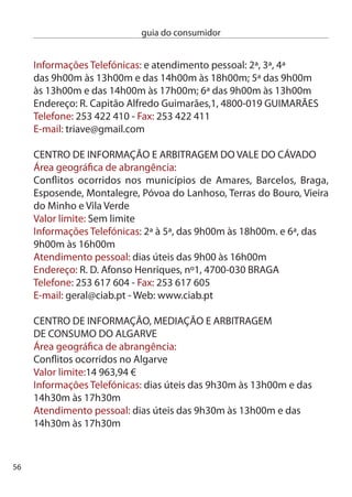 guia do consumidor


endereço: Urbanização Horta das Laranjeiras, loja nº 4,
8005-9 FARO
Telefone: 89 8 15 - Fax: 89 81 1
e-mail: cimaal@mail.telepac.pt
Web: www.cimaal.pt
em caso de conﬂito de consumo referente ao sector automóvel ou a
seguro automóvel, contacte:

cASA – cenTRO de ARBiTRAGeM dO SecTOR AUTOMÓVeL
Âmbito:
Todos os conﬂitos de consumo decorrentes da prestação de serviços
de assistência, manutenção e reparação automóvel, da revenda de
combustíveis, óleos e lubriﬁcantes, compra e venda de peças, órgãos
e materiais destinados a serem aplicados em veículos automóveis e
da compra de veículos novos e usados
Área geográﬁca de abrangência: conﬂitos ocorridos em todo o ter-
ritório nacional
Valor limite: Sem limite
custo: % (árbitro singular) ou 5% ( tribunal colectivo) num
mínimo de 5 € e máximo de 500 €
Taxa de abertura de processo: 10 €; 4% processos entre empresas
ou 7% tribunal colectivo
informações Telefónicas: dias úteis das 9h0m às 18h00m
Atendimento pessoal: dias úteis das 9h0m às 17h0m
endereço: Av. República, 44, º esq., 1050-194 LiSBOA
Telefone: 17 87 0 e 17 951 696 - Fax: 1795 1
e-mail: info@centroarbitragemsectorauto.pt
Web: www.centroarbitragemsectorauto.pt




                                                                      57
 