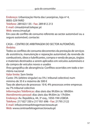 guia do consumidor


     ciMASA –cenTRO de inFORMAÇãO, MediAÇãO e ARBiTRAGeM
     de SeGUROS AUTOMÓVeL
     Âmbito:
     conﬂitos decorrentes de acidentes até  viaturas, sem feridos,
     participados à companhia de Seguros. O recurso ao centro deve ser
     realizado antes que decorram 6 meses da última posição escrita da
     companhia de Seguros.
     Área geográﬁca de abrangência:
     conﬂitos ocorridos em todo o território nacional
     Valor limite: Sem limite
     custo: % do valor em causa, no mínimo de 50 € e máximo de 500 €
     ATendiMenTO eM LiSBOA
     Telefónico: dias úteis das 9h0m às 1h00m e das 14h0m às
     18h00m
     Pessoal: dias úteis das 9h0m às 1h00m e das 14h0mh às
     18h00m
     ATendiMenTO nO PORTO
     dias úteis das 10h00m às 1h00m
     e das 1h00m às 16h00m
     LiSBOA:
     endereço: Rua Rodrigo da Fonseca, 149, r/c dto, 1070-4 LiSBOA
     Telefone: 1 8 77 00 - Fax: 1 8 77 08
     PORTO
     endereço: Rua Júlio dinis, 561, 7ª sala, 705, 4050-5 PORTO
     Telefone:  606 99 10 - Fax:  609 41 10
     e-mail: geral@cimasa.pt
     Web: www.cimasa.pt




58
 