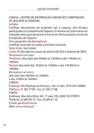 guia do consumidor


Lista dos Julgados de Paz existentes:
JULGAdO de PAZ de cOiMBRA
endereço: campus Universitário – Quinta dos Plátanos – Bencanta,
040–09 coimbra
Telf: 9 801 40/ Fax: 9 801 41
Horário funcionamento: ª a 6ª feira: 9h-0h
Horário funcionamento: sábados: 9h-1h
Horário atendimento: ª a 6ª feira: 9h0-19h0
Horário atendimento: sábados: 9h0-1h0
correio.coimbra@julgadosdepaz.mj.pt

JULGAdO de PAZ de AGUiAR dA BeiRA
endereço: Largo dos Monumentos, 570-0 Aguiar da Beira
Telf:  689 109/ Fax:  687 7
Horário: ª a 6ª feira: 9h-1h0 e 14h-17h0
correio.mbeira@julgadosdepaz.mj.pt

JULGAdO de PAZ de TRAncOSO (POSTO de ATendiMenTO)
endereço: Av. da igreja, (edifício da Junta de Freguesia de Vila
Franca das naves), 640-717 Trancoso
Telf: 71 888 01/ Fax: 71 888 0
Horário: ª a 6ª feira: 9h-1h0 e 14h-17h0
correio.trancoso@julgadosdepaz.mj.pt

JULGAdO de PAZ de cAnTAnHede
endereço: Rua dos Bombeiros, 060-16 cantanhede
Telf: 1 4 965/6 Fax: 1 4 967
Horário: ª a 6ª feira: 9h-1h0 e 14h-16h0
correio.cantanhede@julgadosdepaz.mj.pt


                                                                   59
 