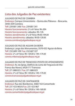 guia do consumidor


     JULGAdO de PAZ de MiRA
     (posto de atendimento)
     endereço: Praça do Município, (edifício da câmara Municipal),
     070-04 Mira
     Telf: 1 451 961 / Fax: 1 451 961
     Horário: ª a 6ª feira: 9h-1h0 e 14h-16h0
     correio.mira@julgadosdepaz.mj.pt

     JULGAdO de PAZ de MOnTeMOR-O-VeLHO
     (posto de atendimento)
     endereço: Largo Macedo Sotto Mayor,
     140-69 Montemor-o-Velho
     Telf: 9 689 74 / Fax: 9 689 71
     Horário: ª a 6ª feira: 9h-1h0 e 14h-16h0
     correio.mvelho@julgadosdepaz.mj.pt

     JULGAdO de PAZ dO cOnceLHO de LiSBOA
     endereço: Rua Prof. Vieira de Almeida,  - Loja – Telheiras,
     1600 - 664 Lisboa
     Telf: 17 54 50/ Fax: 17 54 51
     Horário: ª a 6ª feira: 9h-0h, Sábados: 10h-14h
     correio.lisboa@julgadosdepaz.mj.pt
     JULGAdO de PAZ dO cOnceLHO de MiRAndA dO cORVO
     endereço: Praceta Luís de camões, Bloco 6, r/c esq,
     0-08 Miranda do corvo
     Telf: 9 50 10/ Fax: 9 50 19
     Horário: ª a 6ª feira: 9h-1h0 e 14h-17h0
     correio.mcorvo@julgadosdepaz.mj.pt




60
 