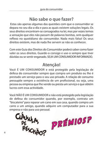 guia do consumidor


      ServiçoS PúblicoS eSSenciaiS
                                             s serviços públicos
                                           O essenciais     são
                                        seguintes: água, luz, gás,
                                                                     os

                                        comunicações electrónicas
                                        (telefone ﬁxo, telemóvel,
                                        internet e televisão), serviços
                                        postais, recolha e trata-
                                        mento de águas residuais
                                        e gestão de resíduos
sólidos. Trata-se de serviços sem os quais a qualidade de vida das
populações pode ﬁcar comprometida.

conheça os seus direitos:
 Os prestadores de serviços públicos essenciais não podem cobrar
 serviços mínimos, nem qualquer importância referente a aluguer,
 amortização ou inspecção periódica de contadores ou outros
 instrumentos de medição.
 Apenas podem ser cobradas taxas e tarifas referentes à construção,
 conservação e manutenção dos sistemas públicos de água,
 saneamento e resíduos sólidos.
 O fornecimento destes serviços pode ser suspenso em caso de
 atraso no pagamento por parte do consumidor, mas há regras a
 cumprir. A suspensão só pode ocorrer depois do consumidor ter
 sido advertido, por escrito, com a antecedência mínima de 10 dias.
 esta carta terá de justificar o motivo da suspensão, bem como
 informar quais os meios que o consumidor tem ao seu dispor para
 evitar a suspensão ou retomar o serviço.
 A prestação de um serviço não pode ser suspensa devido à falta de
 pagamento de outro serviço, ainda que incluído na mesma factura.
                                                                          7
 