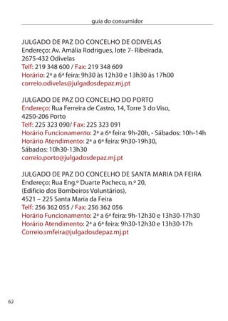 guia do consumidor


JULGAdO de PAZ de SAnTA MARTA de PenAGUiãO
endereço: Praça do Município,
500-47 Santa Marta de Penaguião
Telf:54 81 99 / Fax: 54 811 014
Horário: º a 6º feira: 9h-1h0 e 14h-17h0
correio.smpenaguiao@julgadosdepaz.mj.pt

JULGAdO de PAZ de ALiJÓ
(posto de atendimento)
endereço: Rua General Alves Pedrosa, 1,
(Secretaria central da câmara Municipal),
5070-051 Alijó
Telf: 59 957 107 / Fax: 59 959 78
Horário: ª a 6ª feira: 9h-1h0 e 14h-17h0
correio.alijo@julgadosdepaz.mj.pt

JULGAdO de PAZ de MURÇA
(posto de atendimento)
endereço: Praça 5 de Outubro,
(edifício da câmara Municipal),
5090-11 Murça
Telf: 59 510 10 / Fax: 59 510 19
Horário: ª e 5ª feiras: 14h-17h
correio.murca@julgadosdepaz.mj.pt




                                               6
 