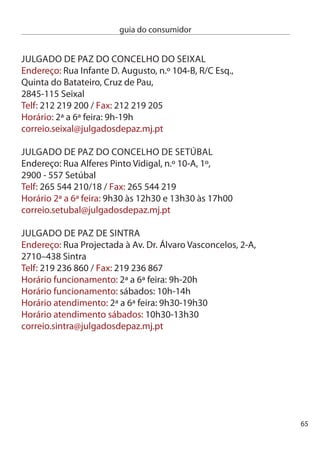 guia do consumidor


     JULGAdO de PAZ de TAROUcA
     endereço: Av. Restauradores do concelho,
     Urbanização do Prado, Lote 1, r/c Frente,
     610-018 Tarouca
     Telf: 54 677 595 / Fax: 54 677 596
     Horário: ª a 6ª feira: 9h-1h0 e 1h0-17h0
     correio.tarouca@julgadosdepaz.mj.pt

     JULGAdO de PAZ ARMAMAR
     (posto de atendimento)
     endereço: Praça da República, n.º 17,
     (edifício da câmara Municipal),
     5110-17 Armamar
     Telf: 54 850 800 / Fax: 54 855 15
     Horário: ª feiras: 9h-1h0 e 14h-17h0
     correio.armamar@julgadosdepaz.mj.pt

     JULGAdO de PAZ de cASTRO dAiRe
     (posto de atendimento)
     endereço: Rua dr. Pio Figueiredo,
     (edifício da câmara Municipal),
     600-14 castro daire
     Telf:  8 14 / Fax:  8 9
     Horário: ª feiras: 9h-1h0 e 14h-17h0
     correio.cdaire@julgadossepaz.mj.pt




66
 