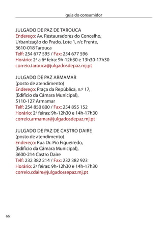 guia do consumidor


JULGAdO de PAZ de LAMeGO
(posto de atendimento)
endereço: Av. Padre Alfredo Pinto Teixeira,
(edifício da câmara Municipal),
5100-150 Lamego
Telf: 54 609 600 / Fax: 54 609 60
Horário: 5ª feiras: 10h-1h0 e 14h-17h0
correio.lamego@julgadosdepaz.mj.pt

JULGAdO de PAZ de MOiMenTA dA BeiRA
(posto de atendimento)
endereço: Largo do Tabulado, (edifício da câmara Municipal),
60-4 Moimenta da Beira
Telf: 54 50 10 / Fax: 54 50 071
Horário: ª feiras: 9h-1h0 e 14h-17h0
correio.mbeira@julgadosdepaz.mj.pt

JULGAdO de PAZ de ReSende
(posto de atendimento)
endereço: Av. Rebelo Moniz,
(edifício da câmara Municipal), 4660-1 Resende
Telf: 54 877 15 / Fax: 54 877 44
Horário: 4ª feiras: 9h-1h0 e 14h-17h0
correio.resende@julgadosdepaz.mj.pt




                                                               67
 